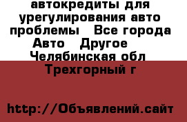 автокредиты для урегулирования авто проблемы - Все города Авто » Другое   . Челябинская обл.,Трехгорный г.